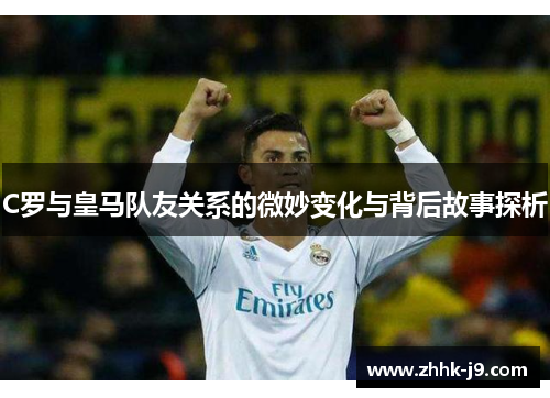 C罗与皇马队友关系的微妙变化与背后故事探析