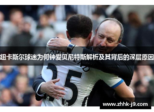 纽卡斯尔球迷为何钟爱贝尼特斯解析及其背后的深层原因
