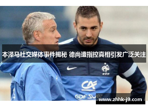 本泽马社交媒体事件揭秘 德尚遭指控真相引发广泛关注