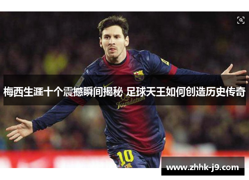 梅西生涯十个震撼瞬间揭秘 足球天王如何创造历史传奇