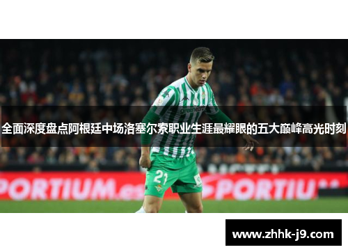 全面深度盘点阿根廷中场洛塞尔索职业生涯最耀眼的五大巅峰高光时刻 全面深度盘点阿根廷中场洛塞尔索职业生涯最耀眼的五大巅峰高光时刻