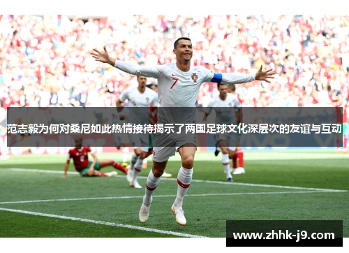 范志毅为何对桑尼如此热情接待揭示了两国足球文化深层次的友谊与互动