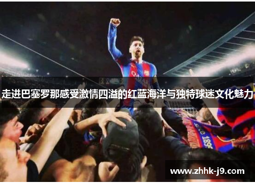 走进巴塞罗那感受激情四溢的红蓝海洋与独特球迷文化魅力