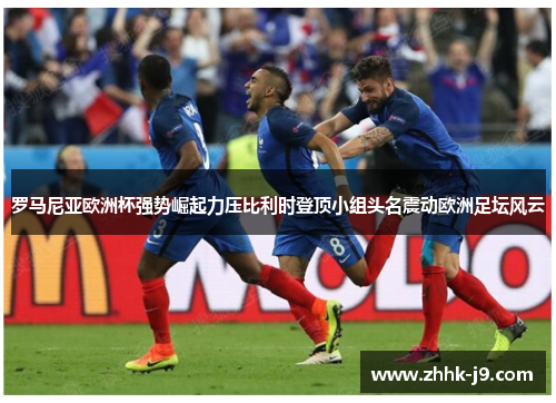 罗马尼亚欧洲杯强势崛起力压比利时登顶小组头名震动欧洲足坛风云