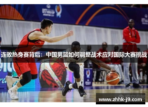 连败热身赛背后:中国男篮如何调整战术应对国际大赛挑战 连败热身赛背后:中国男篮如何调整战术应对国际大赛挑战