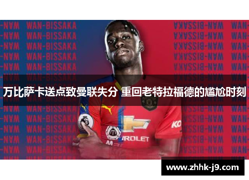 万比萨卡送点致曼联失分 重回老特拉福德的尴尬时刻 万比萨卡送点致曼联失分 重回老特拉福德的尴尬时刻